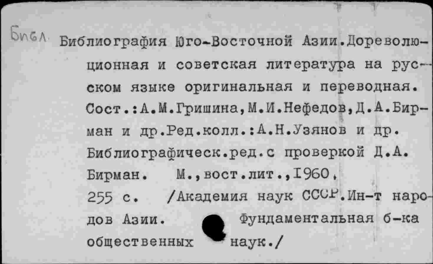 ﻿Библиография Юго-Восточной Азии.Дореволюционная и советская литература на русском языке оригинальная и переводная. Сост.:А.М.Гришина,М.И.Нефедов,Д.А.Бирман и др.Ред.колл.:А.Н.Узянов и др. Библиографическ.ред.с проверкой Д.А. Бирман. М.,вост.лит.,1960, 255 с. /Академия наук ССОР.Ин-т народов Азии.	Фундаментальная б-ка
общественных ^®наук./